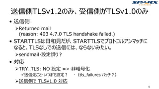 送信側TLSv1.2のみ、受信側がTLSv1.0のみ
• 送信側
➢Returned mail
(reason: 403 4.7.0 TLS handshake failed.)
• STARTTLSは日和見だが、STARTTLSでプロトコルアンマッチに
なると、TLSなしでの送信には、ならないみたい。
➢sendmail・設定誤り？
• 対応
➢TRY_TLS: NO 設定 => 非暗号化
✓送信先ごと・いつまで設定？ ・（tls_failures パッチ？）
➢送信側で TLSv1.0 対応
6
 
