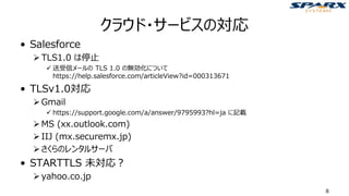 クラウド・サービスの対応
• Salesforce
➢TLS1.0 は停止
✓ 送受信メールの TLS 1.0 の無効化について
https://help.salesforce.com/articleView?id=000313671
• TLSv1.0対応
➢Gmail
✓ https://support.google.com/a/answer/9795993?hl=ja に記載
➢MS (xx.outlook.com)
➢IIJ (mx.securemx.jp)
➢さくらのレンタルサーバ
• STARTTLS 未対応？
➢yahoo.co.jp
8
 