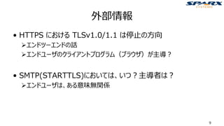 外部情報
• HTTPS における TLSv1.0/1.1 は停止の方向
➢エンドツーエンドの話
➢エンドユーザのクライアントプログラム（ブラウザ）が主導？
• SMTP(STARTTLS)においては、いつ？主導者は？
➢エンドユーザは、ある意味無関係
9
 