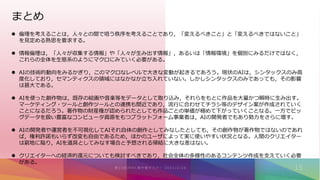 まとめ
 倫理を考えることは，人々との間で培う秩序を考えることであり，「変えるべきこと」と「変えるべきではないこと」
を見定める熟思を要求する。
 情報倫理は，「人々が収集する情報」や「人々が生み出す情報」，あるいは「情報環境」を個別にみるだけではなく，
これらの全体を生態系のようにマクロにみていく必要がある。
 AIの技術的動向をみるかぎり，このマクロなレベルで大きな変動が起きるであろう。現状のAIは，シンタックスのみ高
度化しており，セマンティクスの領域にはなかなか立ち入れていない。しかしシンタックスのみであっても，その影響
は甚大である。
 AIを使った創作物は，既存の絵画や音楽等をデータとして取り込み，それらをもとに作品を大量かつ瞬時に生み出す。
マーケティング・ツールと創作ツールとの連携も間近であり，流行に合わせてチラシ等のデザイン案が作成されていく
ことになるだろう。著作物の財産権が認められたとしても作品ごとの単価が極めて下がっていくことなる。一方でビッ
グデータを扱い豊富なコンピュータ資源をもつプラットフォーム事業者は，AIの開発者でもあり勢力をさらに増す。
 AIの開発者や運営者を不可視化してAIそれ自体の創作としてみなしたとしても，その創作物が著作物ではないのであれ
ば，権利許諾もいらず改変も自由であるため，ほかのユーザによって実に使いやすい状況となる。人間のクリエイター
は窮地に陥り，AIを道具としてみなす場合と予想される帰結に大きな差はない。
 クリエイターへの経済的還元についても検討すべきであり，社会全体の多様性のあるコンテンツ作成を支えていく必要
がある。
 