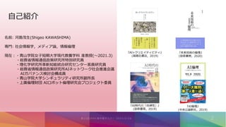自己紹介
名前: 河島茂生(Shigeo KAWASHIMA)
専門: 社会情報学，メディア論，情報倫理
現在：・青山学院女子短期大学現代教養学科 准教授(〜2021.3)
・総務省情報通信政策研究所特別研究員
・理化学研究所革新知能統合研究センター客員研究員
・総務省情報通信政策研究所AIネットワーク社会推進会議
AIガバナンス検討会構成員
・青山学院大学シンギュラリティ研究所副所長
・上廣倫理財団 AIロボット倫理研究会プロジェクト委員
『AI時代の「自律性」』
(勁草書房，2019)
『AI倫理』
(中央公論新社，2019)
『AI×クリエイティビティ』
(高陵社書店，2019)
『未来技術の倫理』
(勁草書房，2020)
 