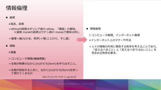情報倫理
 倫理
≠箴言，説教
＝ethicsの語源はギリシア語の ethos。「慣習」の意味。
※道徳 moralの語源はラテン語の moresで意味は同じ
＝倫理＝倫(なかま，秩序)＋理(ことわり，すじ道)
 情報
≠質量
＞コンピュータ情報(機械情報)
＝生物が物事のなかに(in)かたち(form)を作り出すこと。
＝生物が認知するときに，なかに(in)かたち(form)を伴っ
て現れてくるもの
 情報倫理
＞コンピュータ倫理，インターネット倫理
≠インターネット上のマナーや作法
＝人々の情報の作用に関係する秩序を考えることであり，
「変えるべきこと」と「変えるべきではないこと」を
見定める熟思を要求。
『AI×クリエイティビティ』pp.42-47
 