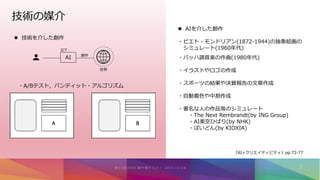 技術の媒介
 技術を介した創作
AI
世界
創作
ICT
・A/Bテスト，バンディット・アルゴリズム
 AIを介した創作
・ピエト・モンドリアン(1872-1944)の抽象絵画の
シミュレート(1960年代)
・バッハ調音楽の作曲(1980年代)
・イラストやロゴの作成
・スポーツの結果や決算報告の文章作成
・自動着色や中割作成
・著名な人の作品等のシミュレート
・The Next Rembrandt(by ING Group)
・AI美空ひばり(by NHK)
・ぱいどん(by KIOXIA)
『AI×クリエイティビティ』pp.72-77
 