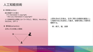 人工知能技術
 統語論(syntax)
語の順番や入れ替え
I'm interested in copyright.
→Are you interested in copyright?
人工知能研究の初期にはイライザなど。現在は，Word2vec，
Doc2vec，GPT-3
 意味論(semantics)
記号とその対象との関係
猫
人間を含めた生物は，生存に関わる価値を基盤とし
て環境や自己を認知して動き，経験を積んで意味を
理解する。
例：椅子，猫，食事
 
