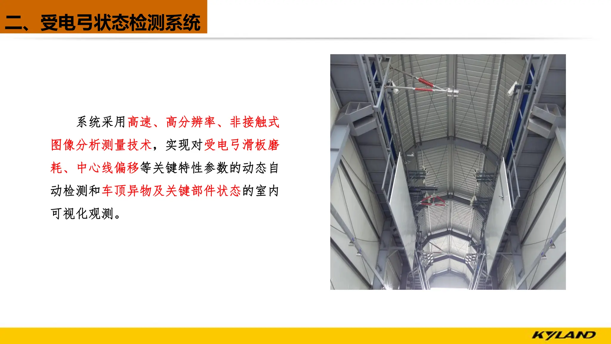 二、受电弓状态检测系统
系统采用高速、高分辨率、非接触式
图像分析测量技术，实现对受电弓滑板磨
耗、中心线偏移等关键特性参数的动态自
动检测和车顶异物及关键部件状态的室内
可视化观测。
 