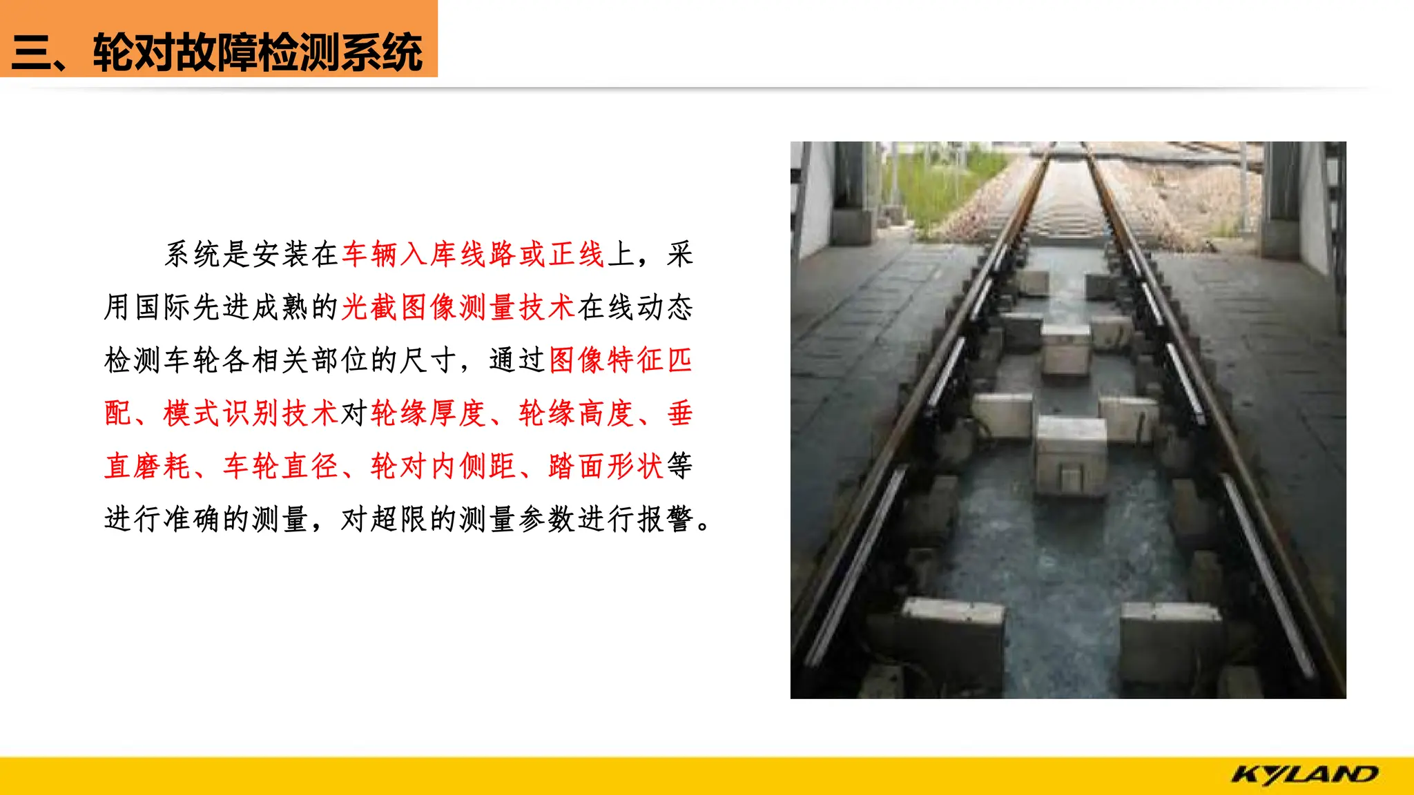 三、轮对故障检测系统
系统是安装在车辆入库线路或正线上，采
用国际先进成熟的光截图像测量技术在线动态
检测车轮各相关部位的尺寸，通过图像特征匹
配、模式识别技术对轮缘厚度、轮缘高度、垂
直磨耗、车轮直径、轮对内侧距、踏面形状等
进行准确的测量，对超限的测量参数进行报警。
 