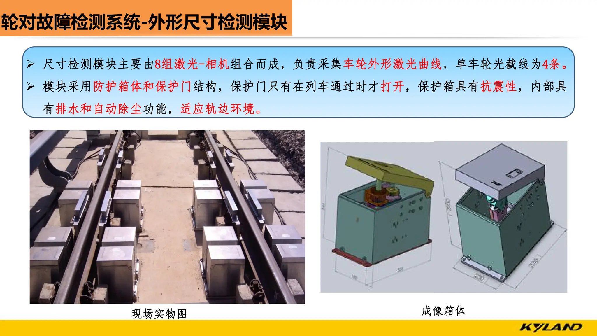 轮对故障检测系统-外形尺寸检测模块
现场实物图 成像箱体
Ø 尺寸检测模块主要由8组激光-相机组合而成，负责采集车轮外形激光曲线，单车轮光截线为4条。
Ø 模块采用防护箱体和保护门结构，保护门只有在列车通过时才打开，保护箱具有抗震性，内部具
有排水和自动除尘功能，适应轨边环境。
 