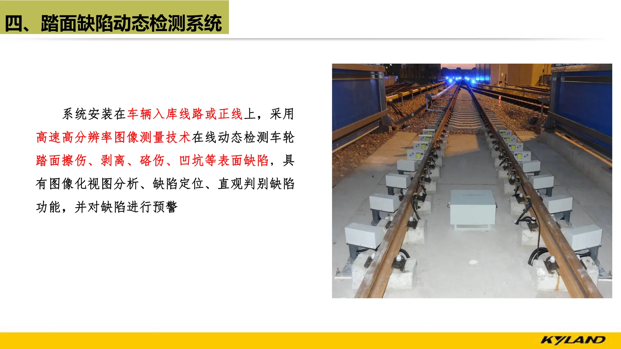 四、踏面缺陷动态检测系统
系统安装在车辆入库线路或正线上，采用
高速高分辨率图像测量技术在线动态检测车轮
踏面擦伤、剥离、硌伤、凹坑等表面缺陷，具
有图像化视图分析、缺陷定位、直观判别缺陷
功能，并对缺陷进行预警
 