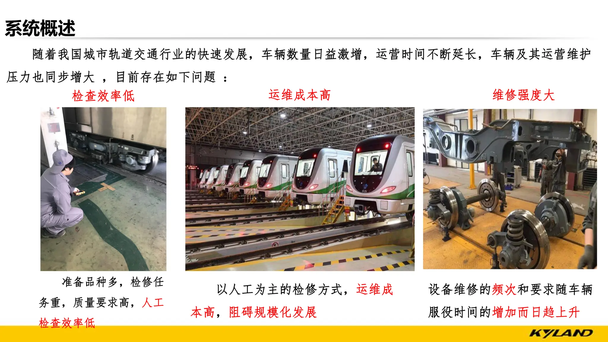系统概述
随着我国城市轨道交通行业的快速发展，车辆数量日益激增，运营时间不断延长，车辆及其运营维护
压力也同步增大 ，目前存在如下问题 ：
准备品种多，检修任
务重，质量要求高，人工
检查效率低
以人工为主的检修方式，运维成
本高，阻碍规模化发展
检查效率低 运维成本高 维修强度大
设备维修的频次和要求随车辆
服役时间的增加而日趋上升
 