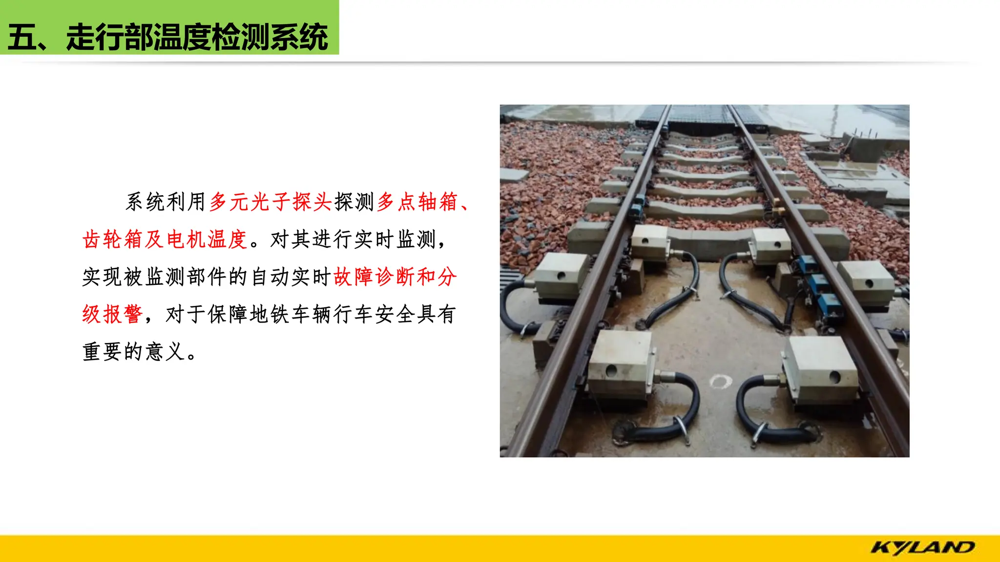 五、走行部温度检测系统
系统利用多元光子探头探测多点轴箱、
齿轮箱及电机温度。对其进行实时监测，
实现被监测部件的自动实时故障诊断和分
级报警，对于保障地铁车辆行车安全具有
重要的意义。
 