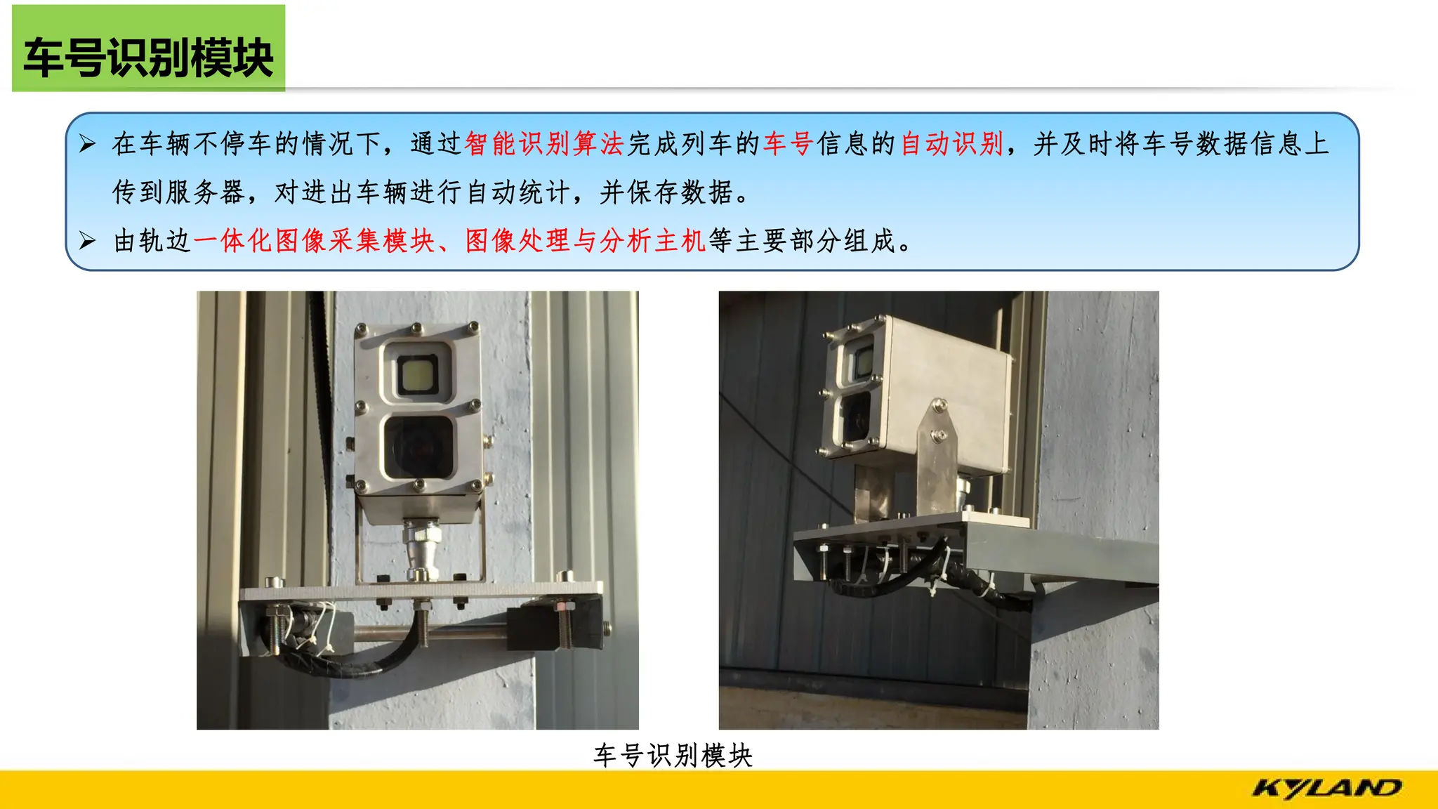 车号识别模块
车号识别模块
Ø 在车辆不停车的情况下，通过智能识别算法完成列车的车号信息的自动识别，并及时将车号数据信息上
传到服务器，对进出车辆进行自动统计，并保存数据。
Ø 由轨边一体化图像采集模块、图像处理与分析主机等主要部分组成。
 