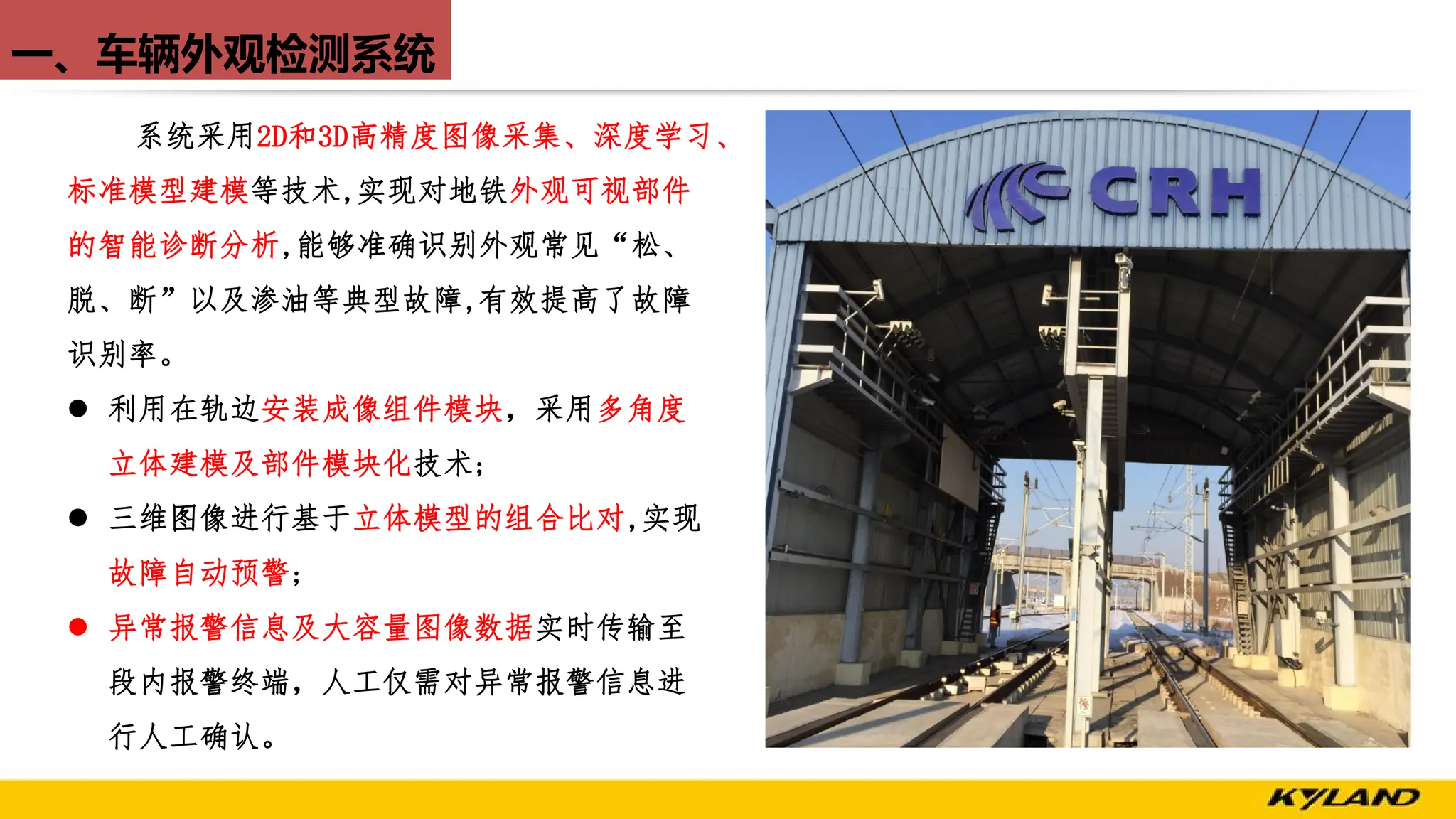 一、车辆外观检测系统
系统采用2D和3D高精度图像采集、深度学习、
标准模型建模等技术,实现对地铁外观可视部件
的智能诊断分析,能够准确识别外观常见“松、
脱、断”以及渗油等典型故障,有效提高了故障
识别率。
l 利用在轨边安装成像组件模块，采用多角度
立体建模及部件模块化技术;
l 三维图像进行基于立体模型的组合比对,实现
故障自动预警;
l 异常报警信息及大容量图像数据实时传输至
段内报警终端，人工仅需对异常报警信息进
行人工确认。
 