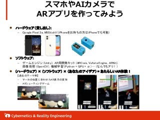 スマホやAIカメラで
ARアプリを作ってみよう
 ハードウェア（貸し出し）:
– Google Pixel 3a, M5StickV (iPhoneをお持ちの方はiPhoneでも可能)
 ソフトウェア:
– ゲームエンジン (Unity)，AR用開発キット (ARCore, Vuforia Engine, ARKit)，
画像処理 (OpenCV)，機械学習 (Python + GPU + α) …（なんでもアリ！）
 (ハードウェア) × (ソフトウェア) × (あなたのアイデア) = あたらしいAR体験！
【過去のテーマ例】
– マーカの位置に合わせたAR表示の変形
– ARシューティングゲーム
 