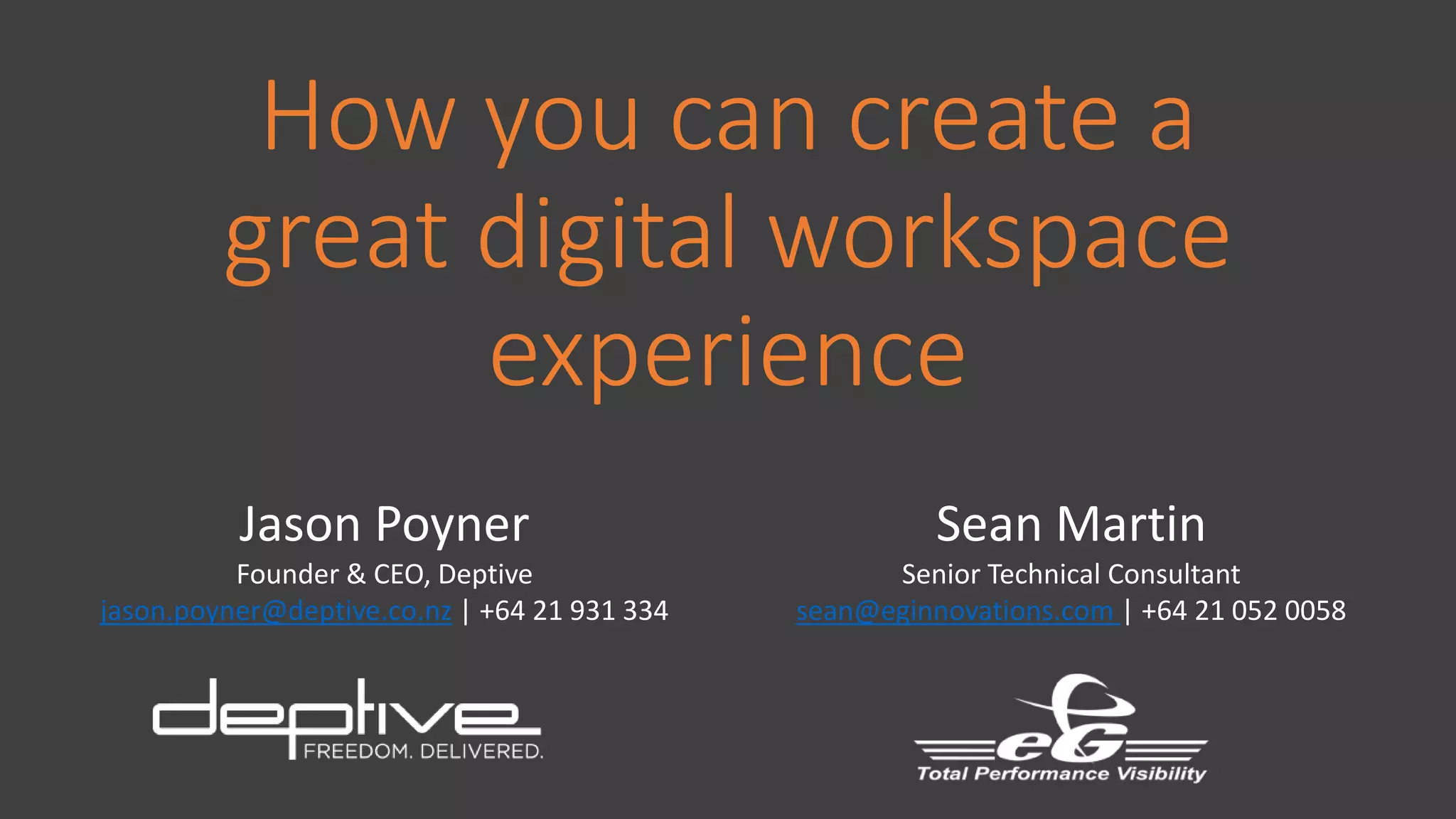 How you can create a
great digital workspace
experience
Jason Poyner
Founder & CEO, Deptive
jason.poyner@deptive.co.nz | +64 21 931 334
Sean Martin
Senior Technical Consultant
sean@eginnovations.com | +64 21 052 0058
 