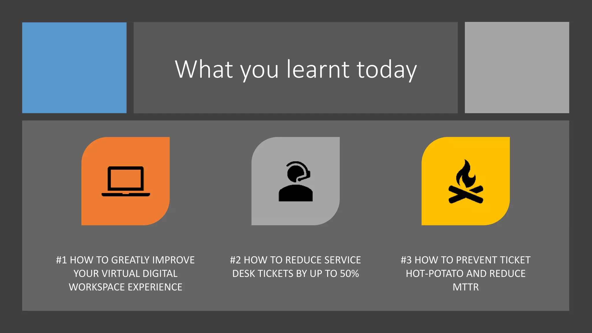 What you learnt today
#1 HOW TO GREATLY IMPROVE
YOUR VIRTUAL DIGITAL
WORKSPACE EXPERIENCE
#2 HOW TO REDUCE SERVICE
DESK TICKETS BY UP TO 50%
#3 HOW TO PREVENT TICKET
HOT-POTATO AND REDUCE
MTTR
 