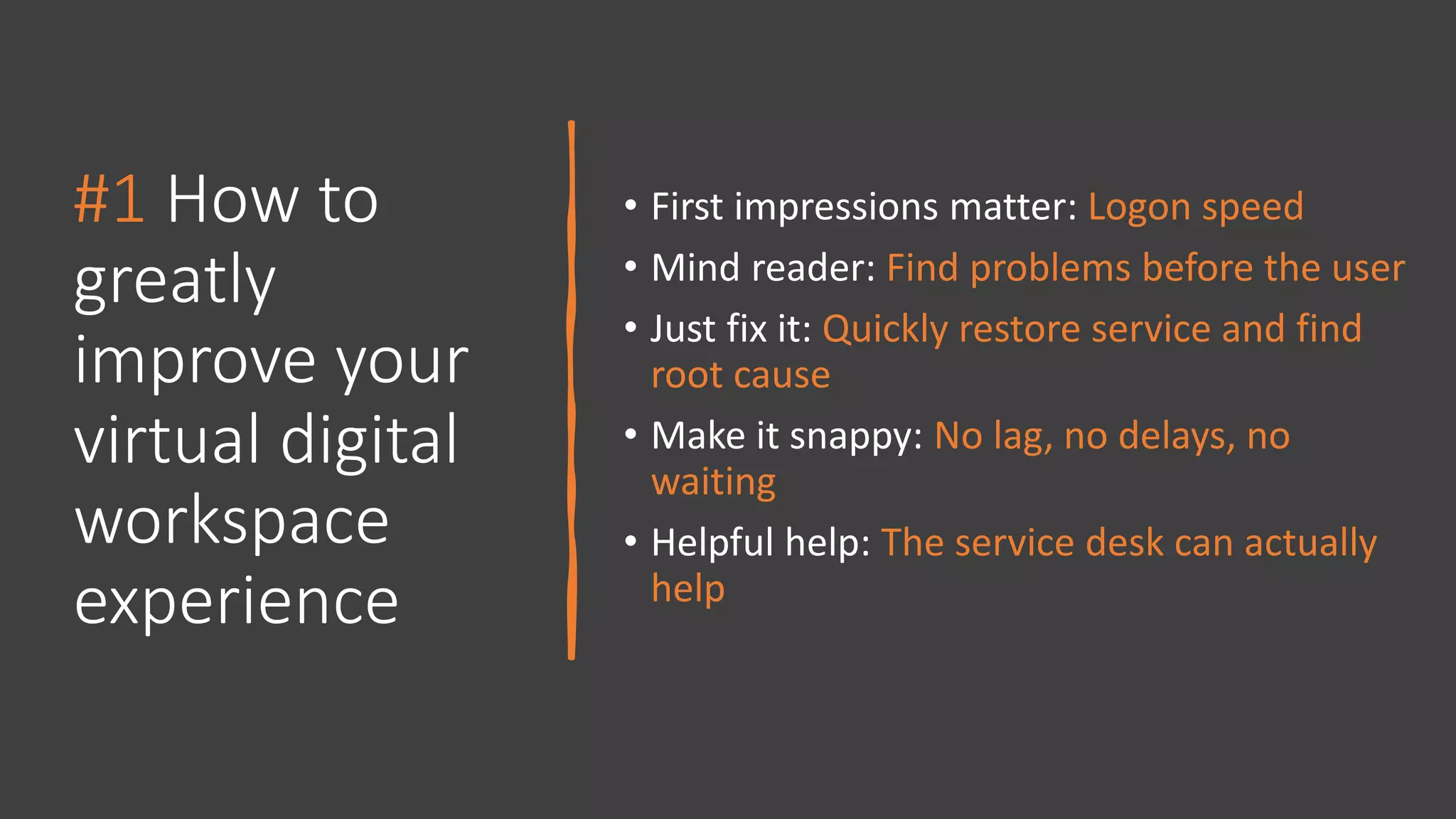 #1 How to
greatly
improve your
virtual digital
workspace
experience
• First impressions matter: Logon speed
• Mind reader: Find problems before the user
• Just fix it: Quickly restore service and find
root cause
• Make it snappy: No lag, no delays, no
waiting
• Helpful help: The service desk can actually
help
 