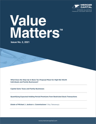 Value
Matters
TM
www.mercercapital.com
What Does the Step-Up in Basis Tax Proposal Mean for High Net Worth
Individuals and Family Businesses?
Capital Gains Taxes and Family Businesses
Quantifying Expected Holding Period Premiums from Restricted Stock Transactions
Estate of Michael J. Jackson v. Commissioner | Key Takeaways
Issue No. 2, 2021
BUSINESS VALUATION &
FINANCIAL ADVISORY SERVICES
 
