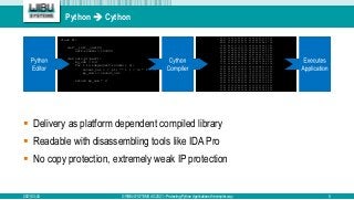 Python  Cython
2021-03-24 © WIBU-SYSTEMS AG 2021 – Protecting Python Applications the simpler way 5
 Delivery as platform dependent compiled library
 Readable with disassembling tools like IDA Pro
 No copy protection, extremely weak IP protection
FF 53 00 00 01 00 00 00 44 89 0D FC 53 00 00
BA E7 14 00 00 00 00 00 00 44 89 0D E7 53 00
BB 06 00 00 00 00 00 00 00 00 00 0F BA E7 1B
79 0F BA E7 1C 73 73 33 C9 0F 01 D0 48 C1 E2
53 48 83 EC 20 48 83 3D 52 5A 00 00 00 0F 84
00 00 00 48 8D 1D 4D 5A 00 00 0F 1F 44 00 00
48 0B D0 48 89 54 24 20 48 8B 44 24 20 22 C3
C3 75 57 8B 05 B2 53 00 00 83 C8 08 C7 05 A1
00 00 03 00 00 00 89 05 9F 53 00 00 41 F6 C3
74 38 83 C8 20 C7 05 88 53 00 00 05 00 00 00
05 86 53 00 00 B8 00 00 03 D0 44 23 D8 44 3B
75 18 48 8B 44 24 20 24 E0 3C E0 75 0D 83 0D
53 00 00 40 89 1D 5D 53 00 00 48 8B 5C 24 28
C0 48 8B 74 24 30 48 83 C4 10 5F C3 CC CC CC
01 00 00 00 C3 CC CC 33 C0 39 05 50 53 00 00
95 C0 C3 CC CC CC CC CC CC CC CC CC CC CC CC
25 3A 33 00 00 FF 25 84 33 00 00 FF 25 86 33
00 FF 25 88 33 00 00 FF 25 92 33 00 00 FF 25
33 00 00 FF 25 BE 33 00 00 FF 25 98 33 00 00
25 9A 33 00 00 00 00 00 00 00 00 FF 25 9E 33
00 FF 25 78 33 00 00 B0 01 C3 CC 33 C0 C3 CC
53 48 83 EC 20 48 83 3D 52 5A 00 00 00 0F 84
00 00 00 48 8D 1D 4D 5A 00 00 0F 1F 44 00 00
class Pi:
def __init__(self):
self.rounds = 100000
def calc_pi(self):
my_sum = 0.0
for i in range(self.rounds + 1):
recent_val = ( (-1) ** i ) / (2 * i + 1)
my_sum += recent_val
return my_sum * 4
 