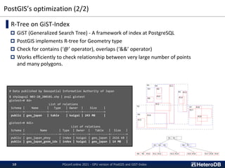PostGIS’s optimization (2/2)
▌R-Tree on GiST-Index
 GiST (Generalized Search Tree) - A framework of index at PostgreSQL
 PostGIS implements R-tree for Geometry type
 Check for contains (‘@’ operator), overlaps (‘&&’ operator)
 Works efficiently to check relationship between very large number of points
and many polygons.
# Data published by Geospatial Information Authority of Japan
$ shp2pgsql N03-20_200101.shp | psql gistest
gistest=# ¥d+
List of relations
Schema | Name | Type | Owner | Size |
--------+-------------+----------+--------+------------+
public | geo_japan | table | kaigai | 243 MB |
gistest=# ¥di+
List of relations
Schema | Name | Type | Owner | Table | Size |
--------+--------------------+-------+--------+-----------+---------+
public | geo_japan_pkey | index | kaigai | geo_japan | 2616 kB |
public | geo_japan_geom_idx | index | kaigai | geo_japan | 14 MB |
PGconf.online 2021 - GPU version of PostGIS and GiST-Index
10
 