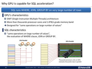 Why GPU is capable for SQL acceleration?
PGconf.online 2021 - GPU version of PostGIS and GiST-Index
11
▌GPU’s characteristics
 SIMT (Single-Instruction Multiple-Threads) architecture
 More than thousands processor cores and 1.0TB/s grade memory band
➔ Designed for “same operations on large number of values”
▌SQL characteristics
 “same operations on large number of values”,
like evaluation of WHERE-clause, JOIN or GROUP BY.
SQL runs WHERE, JOIN, GROUP BY on very large number of rows
Thousands processor units on GPU
evaluates thousands rows in parallel
CPU Parallel
GPU Parallel
 