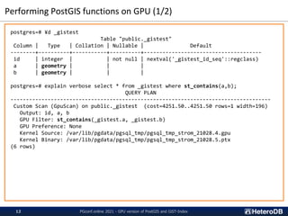 Performing PostGIS functions on GPU (1/2)
postgres=# ¥d _gistest
Table "public._gistest"
Column | Type | Collation | Nullable | Default
--------+----------+-----------+----------+--------------------------------------
id | integer | | not null | nextval('_gistest_id_seq'::regclass)
a | geometry | | |
b | geometry | | |
postgres=# explain verbose select * from _gistest where st_contains(a,b);
QUERY PLAN
------------------------------------------------------------------------------------
Custom Scan (GpuScan) on public._gistest (cost=4251.50..4251.50 rows=1 width=196)
Output: id, a, b
GPU Filter: st_contains(_gistest.a, _gistest.b)
GPU Preference: None
Kernel Source: /var/lib/pgdata/pgsql_tmp/pgsql_tmp_strom_21028.4.gpu
Kernel Binary: /var/lib/pgdata/pgsql_tmp/pgsql_tmp_strom_21028.5.ptx
(6 rows)
PGconf.online 2021 - GPU version of PostGIS and GiST-Index
12
 
