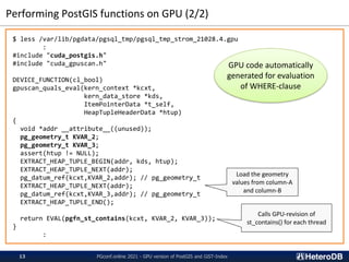 Performing PostGIS functions on GPU (2/2)
$ less /var/lib/pgdata/pgsql_tmp/pgsql_tmp_strom_21028.4.gpu
:
#include "cuda_postgis.h"
#include "cuda_gpuscan.h"
DEVICE_FUNCTION(cl_bool)
gpuscan_quals_eval(kern_context *kcxt,
kern_data_store *kds,
ItemPointerData *t_self,
HeapTupleHeaderData *htup)
{
void *addr __attribute__((unused));
pg_geometry_t KVAR_2;
pg_geometry_t KVAR_3;
assert(htup != NULL);
EXTRACT_HEAP_TUPLE_BEGIN(addr, kds, htup);
EXTRACT_HEAP_TUPLE_NEXT(addr);
pg_datum_ref(kcxt,KVAR_2,addr); // pg_geometry_t
EXTRACT_HEAP_TUPLE_NEXT(addr);
pg_datum_ref(kcxt,KVAR_3,addr); // pg_geometry_t
EXTRACT_HEAP_TUPLE_END();
return EVAL(pgfn_st_contains(kcxt, KVAR_2, KVAR_3));
}
:
PGconf.online 2021 - GPU version of PostGIS and GiST-Index
13
Load the geometry
values from column-A
and column-B
Calls GPU-revision of
st_contains() for each thread
GPU code automatically
generated for evaluation
of WHERE-clause
 