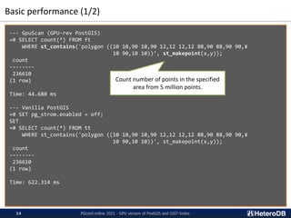Basic performance (1/2)
--- GpuScan (GPU-rev PostGIS)
=# SELECT count(*) FROM ft
WHERE st_contains('polygon ((10 10,90 10,90 12,12 12,12 88,90 88,90 90,¥
10 90,10 10))’, st_makepoint(x,y));
count
--------
236610
(1 row)
Time: 44.680 ms
--- Vanilla PostGIS
=# SET pg_strom.enabled = off;
SET
=# SELECT count(*) FROM tt
WHERE st_contains('polygon ((10 10,90 10,90 12,12 12,12 88,90 88,90 90,¥
10 90,10 10))', st_makepoint(x,y));
count
--------
236610
(1 row)
Time: 622.314 ms
Count number of points in the specified
area from 5 million points.
PGconf.online 2021 - GPU version of PostGIS and GiST-Index
14
 