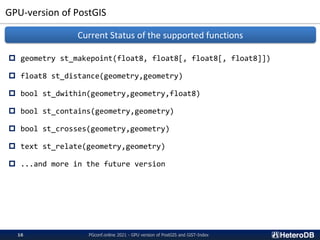 GPU-version of PostGIS
 geometry st_makepoint(float8, float8[, float8[, float8]])
 float8 st_distance(geometry,geometry)
 bool st_dwithin(geometry,geometry,float8)
 bool st_contains(geometry,geometry)
 bool st_crosses(geometry,geometry)
 text st_relate(geometry,geometry)
 ...and more in the future version
Current Status of the supported functions
PGconf.online 2021 - GPU version of PostGIS and GiST-Index
16
 