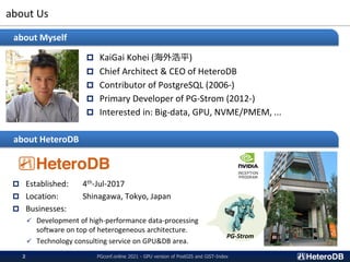 about Us
 KaiGai Kohei (海外浩平)
 Chief Architect & CEO of HeteroDB
 Contributor of PostgreSQL (2006-)
 Primary Developer of PG-Strom (2012-)
 Interested in: Big-data, GPU, NVME/PMEM, ...
about Myself
about HeteroDB
 Established: 4th-Jul-2017
 Location: Shinagawa, Tokyo, Japan
 Businesses:
✓ Development of high-performance data-processing
software on top of heterogeneous architecture.
✓ Technology consulting service on GPU&DB area.
PGconf.online 2021 - GPU version of PostGIS and GiST-Index
2
PG-Strom
 
