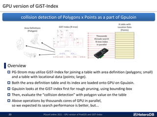 GPU version of GiST-Index
PGconf.online 2021 - GPU version of PostGIS and GiST-Index
23
▌Overview
 PG-Strom may utilize GiST-Index for joining a table with area definition (polygons; small)
and a table with locational data (points; large).
 Both the area definition table and its index are loaded onto GPU on GpuJoin.
 GpuJoin looks at the GiST-index first for rough pruning, using bounding-box
 Then, evaluate the “collision detection” with polygon value on the table
 Above operations by thousands cores of GPU in parallel,
so we expected its search performance is better, but...
collision detection of Polygons x Points as a part of GpuJoin
GiST-Index (R-tree)
Area Definitions
(Polygon)
A table with
Location Data
(Points)
Thousands
threads search
R-tree index
in parallel
 