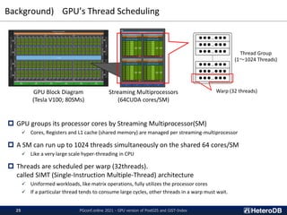 Background) GPU’s Thread Scheduling
PGconf.online 2021 - GPU version of PostGIS and GiST-Index
25
 GPU groups its processor cores by Streaming Multiprocessor(SM)
✓ Cores, Registers and L1 cache (shared memory) are managed per streaming-multiprocessor
 A SM can run up to 1024 threads simultaneously on the shared 64 cores/SM
✓ Like a very large scale hyper-threading in CPU
 Threads are scheduled per warp (32threads).
called SIMT (Single-Instruction Multiple-Thread) architecture
✓ Uniformed workloads, like matrix operations, fully utilizes the processor cores
✓ If a particular thread tends to consume large cycles, other threads in a warp must wait.
GPU Block Diagram
(Tesla V100; 80SMs)
Streaming Multiprocessors
(64CUDA cores/SM)
●●●…●●●
●●●…●●●
●●●…●●●
●●●…●●●
●●●…●●●
●●●…●●●
Thread Group
(1～1024 Threads)
Warp (32 threads)
 