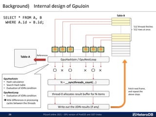 Background) Internal design of GpuJoin
PGconf.online 2021 - GPU version of PostGIS and GiST-Index
26
SELECT * FROM A, B
WHERE A.id = B.id;
Table-A
512 threads fetches
512 rows at once.
Table-B
● ● ● ● ● ●
〇 × 〇 × 〇 ×
GpuHashJoin / GpuNestLoop
N = __syncthreads_count(...)
Write out the JOIN results (if any)
thread-0 allocates result buffer for N-items
Fetch next frame,
and repeat the
above steps.
GpuHashJoin
• Hash calculation
• Search Hash table
• Evaluation of JOIN condition
GpuNestLoop
• Evaluation of JOIN condition
➔little differences in processing
cycles between the threads
References
 