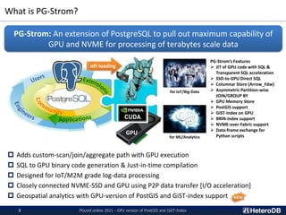 What is PG-Strom?
PGconf.online 2021 - GPU version of PostGIS and GiST-Index
3
 Adds custom-scan/join/aggregate path with GPU execution
 SQL to GPU binary code generation & Just-in-time compilation
 Designed for IoT/M2M grade log-data processing
 Closely connected NVME-SSD and GPU using P2P data transfer [I/O acceleration]
 Geospatial analytics with GPU-version of PostGIS and GiST-index support
PG-Strom: An extension of PostgreSQL to pull out maximum capability of
GPU and NVME for processing of terabytes scale data
App
GPU
off-loading
for IoT/Big-Data
for ML/Analytics
PG-Strom’s Features
➢ JIT of GPU code with SQL &
Transparent SQL acceleration
➢ SSD-to-GPU Direct SQL
➢ Columnar Store (Arrow_Fdw)
➢ Asymmetric Partition-wise
JOIN/GROUP BY
➢ GPU Memory Store
➢ PostGIS support
➢ GiST-Index on GPU
➢ BRIN-Index support
➢ NVME-over-Fabric support
➢ Data-frame exchange for
Python scripts
NEW
 