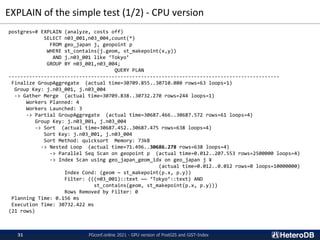 EXPLAIN of the simple test (1/2) - CPU version
postgres=# EXPLAIN (analyze, costs off)
SELECT n03_001,n03_004,count(*)
FROM geo_japan j, geopoint p
WHERE st_contains(j.geom, st_makepoint(x,y))
AND j.n03_001 like ‘Tokyo’
GROUP BY n03_001,n03_004;
QUERY PLAN
--------------------------------------------------------------------------------------------
Finalize GroupAggregate (actual time=30709.855..30710.080 rows=63 loops=1)
Group Key: j.n03_001, j.n03_004
-> Gather Merge (actual time=30709.838..30732.270 rows=244 loops=1)
Workers Planned: 4
Workers Launched: 3
-> Partial GroupAggregate (actual time=30687.466..30687.572 rows=61 loops=4)
Group Key: j.n03_001, j.n03_004
-> Sort (actual time=30687.452..30687.475 rows=638 loops=4)
Sort Key: j.n03_001, j.n03_004
Sort Method: quicksort Memory: 73kB
-> Nested Loop (actual time=71.496..30686.278 rows=638 loops=4)
-> Parallel Seq Scan on geopoint p (actual time=0.012..207.553 rows=2500000 loops=4)
-> Index Scan using geo_japan_geom_idx on geo_japan j ¥
(actual time=0.012..0.012 rows=0 loops=10000000)
Index Cond: (geom ~ st_makepoint(p.x, p.y))
Filter: (((n03_001)::text ~~ ‘Tokyo’::text) AND
st_contains(geom, st_makepoint(p.x, p.y)))
Rows Removed by Filter: 0
Planning Time: 0.156 ms
Execution Time: 30732.422 ms
(21 rows)
PGconf.online 2021 - GPU version of PostGIS and GiST-Index
31
 