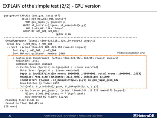 EXPLAIN of the simple test (2/2) - GPU version
postgres=# EXPLAIN (analyze, costs off)
SELECT n03_001,n03_004,count(*)
FROM geo_japan j, geopoint p
WHERE st_contains(j.geom, st_makepoint(x,y))
AND j.n03_001 like ‘Tokyo’
GROUP BY n03_001,n03_004;
QUERY PLAN
--------------------------------------------------------------------------------------------
GroupAggregate (actual time=329.118..329.139 rows=63 loops=1)
Group Key: j.n03_001, j.n03_004
-> Sort (actual time=329.107..329.110 rows=63 loops=1)
Sort Key: j.n03_001, j.n03_004
Sort Method: quicksort Memory: 29kB
-> Custom Scan (GpuPreAgg) (actual time=328.902..328.911 rows=63 loops=1)
Reduction: Local
Combined GpuJoin: enabled
-> Custom Scan (GpuJoin) on fgeopoint p (never executed)
Outer Scan: fgeopoint p (never executed)
Depth 1: GpuGiSTJoin(plan nrows: 10000000...60840000, actual nrows: 10000000...2553)
HeapSize: 7841.91KB (estimated: 3113.70KB), IndexSize: 13.28MB
IndexFilter: (j.geom ~ st_makepoint(p.x, p.y)) on geo_japan_geom_idx
Rows Fetched by Index: 4952
JoinQuals: st_contains(j.geom, st_makepoint(p.x, p.y))
-> Seq Scan on geo_japan j (actual time=0.164..17.723 rows=6173 loops=1)
Filter: ((n03_001)::text ~~ ‘Tokyo’::text)
Rows Removed by Filter: 112726
Planning Time: 0.344 ms
Execution Time: 340.415 ms
(20 rows)
Portion executed on GPU
PGconf.online 2021 - GPU version of PostGIS and GiST-Index
32
 