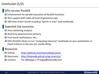 Conclusion (1/2)
PGconf.online 2021 - GPU version of PostGIS and GiST-Index
33
▌GPU-version PostGIS
 Enhancement for parallel execution of PostGIS functions
 Also support GiST-Index (R-tree) of geometry type
 100 times faster results to pickup “points in area” type workloads.
▌Expected Use scenarios
 Area marketing analytics
 Real-time advertisement delivery
 Push event notifications, etc...
➔ GPU+PostGIS allows to run “computing intensive” workloads on your workstation or
cloud instance as like you are usually doing.
▌Resources
 GitHub: https://github.com/heterodb/pg-strom
 Document: http://heterodb.github.io/pg-strom/ja/
 Contact: Tw: @kkaigai / ✉ kaigai@heterodb.com
 