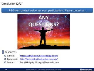 Conclusion (2/2)
PGconf.online 2021 - GPU version of PostGIS and GiST-Index
34
▌Resources
 GitHub: https://github.com/heterodb/pg-strom
 Document: http://heterodb.github.io/pg-strom/ja/
 Contact: Tw: @kkaigai / ✉ kaigai@heterodb.com
PG-Strom project welcomes your participation. Please contact us.
 