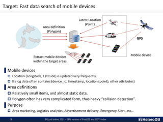 Target: Fast data search of mobile devices
▌Mobile devices
 Location (Longitude, Latitude) is updated very frequently.
 Its log data often contains (device_id, timestamp, location (point), other attributes)
▌Area definitions
 Relatively small items, and almost static data.
 Polygon often has very complicated form, thus heavy “collision detection”.
▌Purpose
 Area marketing, Logistics analytics, Advertisement delivery, Emergency Alert, etc…
Latest Location
(Point)
Area definition
(Polygon)
Mobile device
Extract mobile devices
within the target areas
PGconf.online 2021 - GPU version of PostGIS and GiST-Index
5
GPS
 