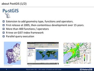 about PostGIS (1/2)
 Extension to add geometry type, functions and operators.
 First release at 2005, then contentious development over 15 years.
 More than 400 functions / operators
 R-tree on GiST-index framework
 Parallel query execution
© GAIA RESOURCES © OSGeo © KTGIS.net
PGconf.online 2021 - GPU version of PostGIS and GiST-Index
7
 