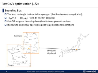 PostGIS’s optimization (1/2)
▌Bounding Box
 The least rectangle that contains a polygon (that is often very complicated).
 (x1,y1) - (x2,y2) form by FP32 (= 16bytes)
 PostGIS assigns a bounding-box when it stores geometry values
 It allows to skip heavy operations prior to geolocational operations
obviously
disjointed
Tokyo
Germany
France
PGconf.online 2021 - GPU version of PostGIS and GiST-Index
9
 
