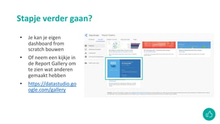 Stapje verder gaan?
• Je kan je eigen
dashboard from
scratch bouwen
• Of neem een kijkje in
de Report Gallery om
te zien wat anderen
gemaakt hebben
• https://datastudio.go
ogle.com/gallery
 