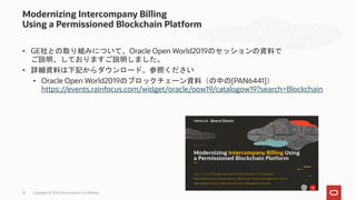 • GE社との取り組みについて、Oracle Open World2019のセッションの資料で
ご説明、しておりますご説明しました。
• 詳細資料は下記からダウンロード、参照ください
• Oracle Open World2019のブロックチェーン資料（の中の[PAN6441]）
https://events.rainfocus.com/widget/oracle/oow19/catalogow19?search=Blockchain
Modernizing Intercompany Billing
Using a Permissioned Blockchain Platform
Copyright © 2021 Oracle and/or its affiliates
13
 