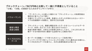 27 Copyright © 2021 Oracle and/or its affiliates
「分権」「分散」を実現するためのダウンサイドが伴う
ブロックチェーン／DLTがDBと比較して一般に不得意としていること
複雑な構造
高度な検索
• ブロックチェーンは、複雑な構造を持ったデータをリレーショナルデータ
ベース（RDB）のようにうまく扱えるわけではない
• 高度な検索や集計、分析などの処理も苦手としており、これらのために台
帳データを外部のRDBに複製する必要が生じる場合が多い
パフォーマンス
• 「データベース」と比較した場合には「ブロックチェーン」の処理性能は
数桁ほど違うレベルで遅い
• 大量のトランザクション処理、高速なレスポンスが求められるユースケー
スでは性能限界への留意と、設計の工夫が必要
サイズの大きな
データ
• 同一データを複数ノードで持つためストレージ効率が悪い
• ネットワークでやり取りしてコンセンサスを取ってから書き込む仕組み上、
サイズの大きなデータを扱うと、大きな処理性能劣化が起こる
 