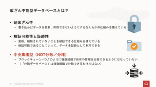 • 耐改ざん性
• 書き込んだデータを更新、削除できないようにするなんらかの仕組みを備えている
• 検証可能性と証跡性
• 更新、削除されていないことを検証できる仕組みを備えている
• 検証可能であることによって、データを証跡として利用できる
• 中央集権型（NOT分散／分権）
• ブロックチェーン／DLTのように複数組織で所有や管理を分散できるようにはなっていない
• （「分散データベース」は複数組織で分散できるわけではない）
改ざん不能型データベースとは？
Copyright © 2021 Oracle and/or its affiliates
29
 