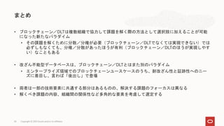 • ブロックチェーン／DLTは複数組織で協力して課題を解く際の方法として選択肢に加えることが可能
になった新たなパラダイム
• その課題を解くために分散／分権が必要（ブロックチェーン／DLTでなくては実現できない）では
必ずしもなくても、分権／分散があったほうが有利（ブロックチェーン／DLTのほうが実現しやす
い）なこともある
• 改ざん不能型データベースは、ブロックチェーン／DLTとはまた別のパラダイム
• エンタープライズ領域でのブロックチェーンユースケースのうち、耐改ざん性と証跡性へのニー
ズに着目し、言わば「後出し」で登場
• 両者は一部の技術要素に共通する部分はあるものの、解決する課題のフォーカスは異なる
• 解くべき課題の内容、組織間の関係性など多角的な要素を考慮して選定する
まとめ
Copyright © 2021 Oracle and/or its affiliates
34
 