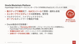 Hyperledger Fabricをベースにエンタープライズ利用向けPaaSとオンプレミスで提供
• GUI
•
•
• Oracle
• State DB Berkeley DB
Hyperledger Fabric Phantom Read
• REST API
• RDB
Oracle Blockchain Platform
Copyright © 2021 Oracle and/or its affiliates
DC
37
 