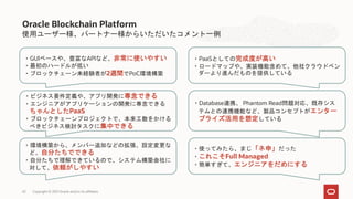 使用ユーザー様、パートナー様からいただいたコメント一例
Oracle Blockchain Platform
・GUIベースや、豊富なAPIなど、非常に使いやすい
・最初のハードルが低い
・ブロックチェーン未経験者が2週間でPoC環境構築
・環境構築から、メンバー追加などの拡張、設定変更な
ど、自分たちでできる
・自分たちで理解できているので、システム構築会社に
対して、依頼がしやすい
・Database連携、 Phantom Read問題対応、既存シス
テムとの連携機能など、製品コンセプトがエンター
プライズ活用を想定している
・PaaSとしての完成度が高い
・ロードマップや、実装機能含めて、他社クラウドベン
ダーより進んだものを提供している
・使ってみたら、まじ「ネ申」だった
・これこそFull Managed
・簡単すぎて、エンジニアをだめにする
・ビジネス要件定義や、アプリ開発に専念できる
・エンジニアがアプリケーションの開発に専念できる
ちゃんとしたPaaS
・ブロックチェーンプロジェクトで、本来工数をかける
べきビジネス検討タスクに集中できる
Copyright © 2021 Oracle and/or its affiliates
43 Copyright © 2021 Oracle and/or its affiliates
 