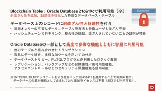 耐改ざん性を追加、証跡性を強化した特別なデータベース・テーブル
データベース上のレコードに耐改ざん性と証跡性を付与
• 追記オンリーの不変なデータ…テーブル所有者も特権ユーザも改ざん不能
• ハッシュチェーンで行をリンク…整合性の検証、改ざんされていないことの証明が可能
Oracle Databaseの一部として高度で多彩な機能とともに容易に利用可能
• 他のテーブルと組み合わせたトランザクション
• 容易にデータ統合、多様なBIツールを用いての分析
• データベーストリガー、PL/SQLプログラムを利用したロジック表現
• レプリケーション、バックアップなどの耐障害性／高可用性機能、
アクセスコントロールなどのセキュリティ保護機能も併用可能
※19cではRU19.10アップデートおよび個別パッチ32431413を適用することで利用可能に。
データベースの基本機能として含まれており追加ライセンスは不要（SE2でも利用可能）。
Blockchain Table：Oracle Database 21c&19cで利用可能（※）
Copyright © 2021 Oracle and/or its affiliates
52
BLOCKCHAIN
 