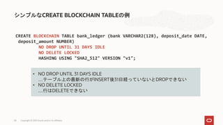 シンプルなCREATE BLOCKCHAIN TABLEの例
Copyright © 2021 Oracle and/or its affiliates
58
CREATE BLOCKCHAIN TABLE bank_ledger (bank VARCHAR2(128), deposit_date DATE,
deposit_amount NUMBER)
NO DROP UNTIL 31 DAYS IDLE
NO DELETE LOCKED
HASHING USING "SHA2_512" VERSION "v1";
• NO DROP UNTIL 31 DAYS IDLE
…テーブル上の最新の行がINSERT後31日経っていないとDROPできない
• NO DELETE LOCKED
…行はDELETEできない
 