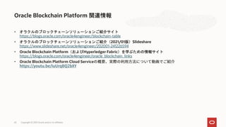 • オラクルのブロックチェーンソリューションご紹介サイト
https://blogs.oracle.com/oracle4engineer/blockchain-table
• オラクルのブロックチェーンソリューションご紹介（2021/01版）Slideshare
https://www.slideshare.net/oracle4engineer/202001-241226594
• Oracle Blockchain Platform（およびHyperledger Fabric）を学ぶための情報サイト
https://blogs.oracle.com/oracle4engineer/oracle_blockchain_links
• Oracle Blockchain Platform Cloud Service
Oracle Blockchain Platform 関連情報
Copyright © 2021 Oracle and/or its affiliates
65
 